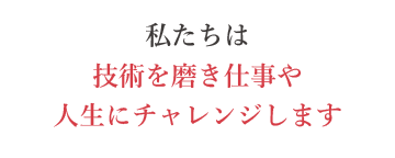 私たちは技術を磨き仕事や人生にチャレンジします